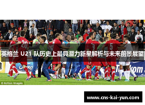英格兰 U21 队历史上最具潜力新星解析与未来前景展望 英格兰 U21 队历史上最具潜力新星解析与未来前景展望