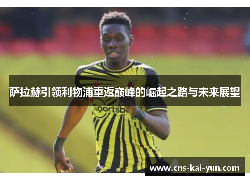 萨拉赫引领利物浦重返巅峰的崛起之路与未来展望