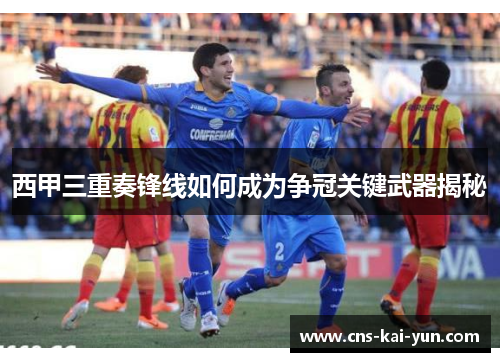 西甲三重奏锋线如何成为争冠关键武器揭秘