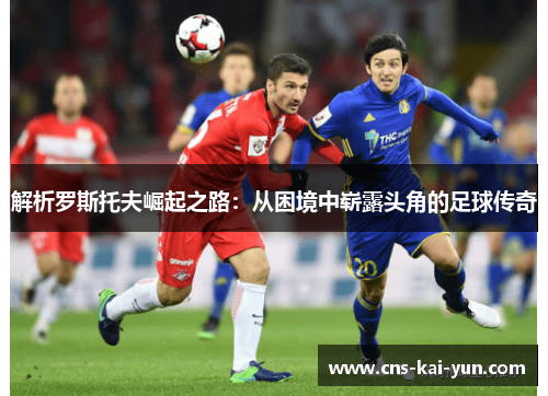 解析罗斯托夫崛起之路:从困境中崭露头角的足球传奇 解析罗斯托夫崛起之路:从困境中崭露头角的足球传奇