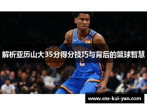 解析亚历山大35分得分技巧与背后的篮球智慧 解析亚历山大35分得分技巧与背后的篮球智慧