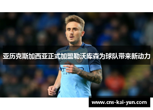 亚历克斯加西亚正式加盟勒沃库森为球队带来新动力