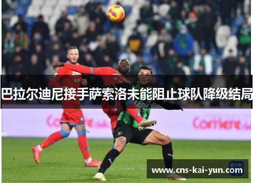巴拉尔迪尼接手萨索洛未能阻止球队降级结局 巴拉尔迪尼接手萨索洛未能阻止球队降级结局