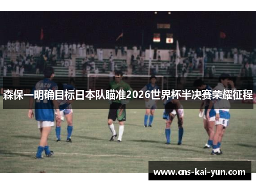 森保一明确目标日本队瞄准2026世界杯半决赛荣耀征程